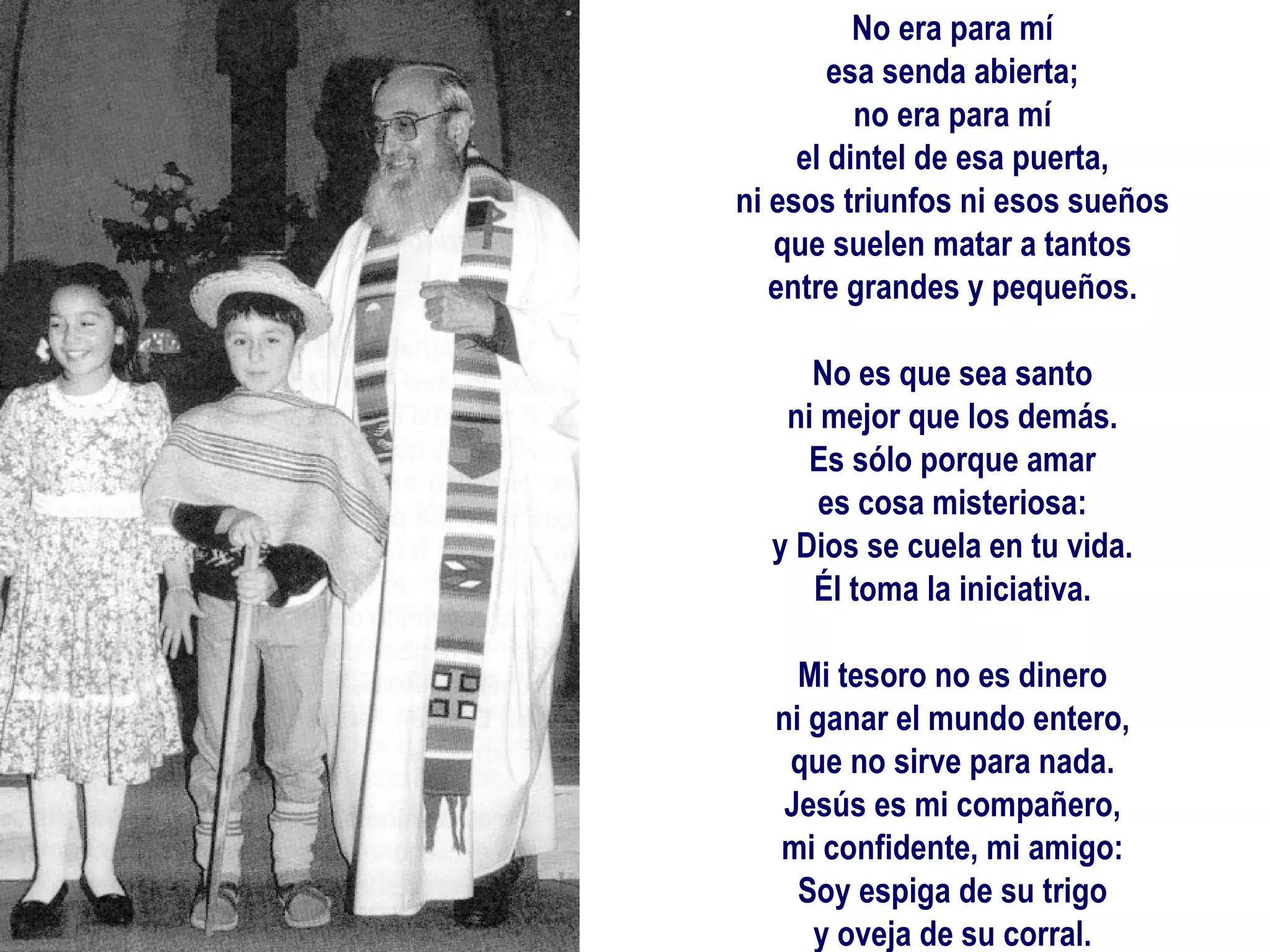 No era para mí esa senda abierta; no era para mí el dintel de esa puerta, ni esos triunfos ni esos sueños que suelen matar a tantos entre grandes y pequeños.   No es que sea santo ni mejor que los demás. Es sólo porque amar es cosa misteriosa: y Dios se cuela en tu vida. Él toma la iniciativa.   Mi tesoro no es dinero ni ganar el mundo entero, que no sirve para nada. Jesús es mi compañero, mi confidente, mi amigo: Soy espiga de su trigo y oveja de su corral.     