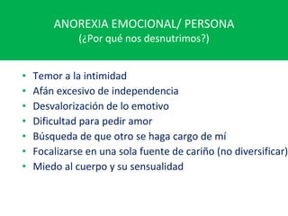 ANOREXIA EMOCIONAL/ PERSONA (¿Por qué nos desnutrimos?) Temor a la intimidad Afán excesivo de independencia Desvalorización de lo emotivo Dificultad para pedir amor Búsqueda de que otro se haga cargo de mí Focalizarse en una sola fuente de cariño (no diversificar) Miedo al cuerpo y su sensualidad 