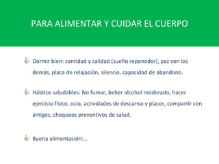 PARA ALIMENTAR Y CUIDAR EL CUERPO Dormir bien: cantidad y calidad (sueño reponedor), paz con los demás, placa de relajación, silencio, capacidad de abandono. Hábitos saludables: No fumar, beber alcohol moderado, hacer ejercicio físico, ocio, actividades de descanso y placer, compartir con amigos, chequeos preventivos de salud. Buena alimentación:… 