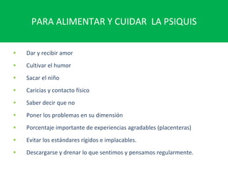 PARA ALIMENTAR Y CUIDAR  LA PSIQUIS Dar y recibir amor Cultivar el humor Sacar el niño Caricias y contacto físico Saber decir que no Poner los problemas en su dimensión Porcentaje importante de experiencias agradables (placenteras) Evitar los estándares rígidos e implacables. Descargarse y drenar lo que sentimos y pensamos regularmente. 