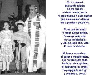 No era para mí esa senda abierta; no era para mí el dintel de esa puerta, ni esos triunfos ni esos sueños que suelen matar a tantos entre grandes y pequeños.   No es que sea santo ni mejor que los demás. Es sólo porque amar es cosa misteriosa: y Dios se cuela en tu vida. Él toma la iniciativa.   Mi tesoro no es dinero ni ganar el mundo entero, que no sirve para nada. Jesús es mi compañero, mi confidente, mi amigo: Soy espiga de su trigo y oveja de su corral.     