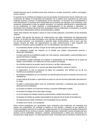 transformaciones que la sociedad actual está viviendo en el plano económico, político, tecnológico,
social y cultural.
El aumento de los conflictos de trabajo en que las principales reinvidicaciones hacían referencias a las
condiciones de trabajo. El surgimiento del imperativo de la calidad como argumento de venta para
cualquier producto o servicio. La globalización de los mercados y el aumento de la competitividad a
nivel internacional. El aumento de la escolaridad de los jóvenes que ingresan a las empresas y que
cuestionan activamente el estilo de gestión autoritaria. La creciente diversificación y especialización
de las profesiones. La mejor prepación y profesionalización de los gerentes y ejecutivos. La
orientación de los factores claves del éxito empresarial hacia la creatividad, la innovación y el cambio
que permita el mejoramiento continuo de productividad y calidad.
Todos estos factores han llevado a poner en crisis el estilo patriarcal y burocrático de las empresas
chilenas
El desafío más grande del proceso de modernización que están enfrentando las organizaciones
chilenas, no es tanto de orden tecnológico, sino más bién de gestión empresarial y administración de
los recursos humanos. Los empresarios y gerentes están comprendiendo, poco a poco, que hay
nuevas maneras de dirigir, las organizaciones se están reestructurando y está surgiendo una
tendencia a visualizar nuevos paradigmas, aún no internalizados, que suponen que:
- los empleados desean contribuir al logro de las metas que ellos ayudaron a establecer;
- los empleados pueden ser expertos en la medida que posean conocimientos técnicos y
desarrollen habilidades;
- la mayor parte de los empleados pueden ser más creativos, responsables y autocontrolados de lo
que les demanda su trabajo;
- los empleados pueden participar en la fijación e interpretación de los objetivos de su grupo de
trabajo, como también, en la definición de cómo realizar los trabajos;
- los controles externos se pueden reducir al mínimo o se fijan colectivamente;
- el personal de la empresa es un recurso que debe desarrollarse y usarse el máximo;
- la organización no sólo se preocupa de lograr sus propósitos, sino también por los de sus
miembros y la sociedad en general;
- las alianzas estratégicas con los sindicatos son beneficiosas tanto para la empresa como para sus
trabajadores;
- la tarea básica de los jefes y supervisores es poner en uso los recursos potenciales del personal a
su cargo;
- los jefes o supervisores deben crear las condiciones suficientes y necesarias para actualizar el
potencial de sus empleados;
- los puestos se definen con horizontes amplios y requieren habilidades multiple;
- los equipos de trabajo sirven para lograr sinergia;
- el uso de equipos de trabajos mejora la productividad y calidad del producto o servicio;
- los equipos de trabajo se pueden responsabilizar de algunas de las tareas de las jefaturas;
- las organizaciones deben orientarse a las necesidades de sus clientes;
- el cambio es la norma, no la excepción.
Estos nuevos paradigmas son visualizados como necesarios para modernizar las empresas que
quieren ser competitivas. Sin embargo el desafío es muy grande y complejo ya que significa un
cambio estratégico profundo en la estructura organizacional y en los procesos de gestión empresarial
y administración de los recursos humanos. Significa aprender a desarrollar nuevas competencias que
implican nuevas habilidades, destrezas, actitudes, comportamientos y estilos para relacionarse con
las personas y dirigir grupos. Los altos ejecutivos están conscientes que es necesario cambiar pero la
3
 