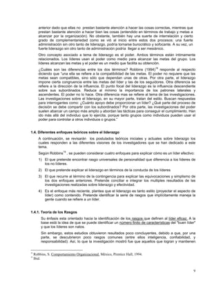 anterior dado que ellas no prestan bastante atención a hacer las cosas correctas, mientras que
prestan bastante atención a hacer bien las cosas (entendido en términos de trabajo y metas a
alcanzar por la organización). No obstante, también hay una suerte de interrelación y cierto
grado de complementariedad como se vió al inicio entre estos dos procesos: una fuerte
administración sin otro tanto de liderazgo, podría tornarse burocrático y sofocante. A su vez, un
fuerte liderazgo sin otro tanto de administración podría llegar a ser mesiánico.
Otro concepto asociado a tema de liderazgo es el poder. Ambos términos están intimamente
relacionados. Los líderes usan el poder como medio para alcanzar las metas del grupo. Los
líderes alcanzan las metas y el poder es un medio que facilita su obtención.
¿Cuáles son las diferencias entre los dos términos? Robbins (1994)18
responde al respecto
diciendo que “una ella se refiere a la compatibilidad de las metas. El poder no requiere que las
metas sean compatibles, sino sólo que dependan unas de otras. Por otra parte, el liderazgo
impone cierta congruencia entre las metas del líder y las de los seguidores. Otra diferencia se
refiere a la dirección de la influencia. El punto focal del liderazgo es la influencia descendiente
sobre sus subordinados. Reduce al mínimo la importancia de los patrones laterales y
ascendentes. El poder no lo hace. Otra diferencia mas se refiere al tema de las investigaciones.
Las investigaciones sobre el liderazgo, en su mayor parte, tratan del estilo. Buscan respuestas
para interrogantes como: ¿Cuánto apoyo debe proporcionar un líder? ¿Qué parte del proceso de
decisión se debe compartir con los subordinados? Por otra parte, las investigaciones del poder
suelen abarcar un campo más amplio y abordan las tácticas para conseguir el cumplimiento. Han
ido más allá del individuo que lo ejercita, porque tanto grupos como individuos pueden usar el
poder para controlar a otros individuos o grupos.”
1.4. Diferentes enfoques teóricos sobre el liderazgo
A continuación, se revisarán los postulados teóricos iniciales y actuales sobre liderazgo los
cuales responden a las diferentes visiones de los investigadores que se han dedicado a este
tema.
Según Robbins19
, se pueden considerar cuatro enfoques para explicar cómo es un líder efectivo:
1) El que pretende encontrar rasgo universales de personalidad que diferencia a los líderes de
los no líderes.
2) El que pretende explicar el liderazgo en términos de la conducta de los líderes
3) El que recurre al término de la contingencia para explicar las equivocaciones y simplismo de
los dos enfoques anteriores. Pretende conciliar e integrar los multiples resultados de las
investigaciones realizadas sobre liderazgo y efectividad.
4) Es el enfoque más reciente, plantea que el liderazgo es tanto estilo (proyectar el aspecto de
líder) como contenido. Pretende identificar la serie de rasgos que implícitamente maneja la
gente cuando se refiere a un líder.
1.4.1. Teoría de los Rasgos
Su énfasis esta orientado hacia la identificación de los rasgos que definen al líder eficaz. A la
base está la idea de que se puede identificar un número finito de características del "buen líder"
y que los líderes son natos.
Sin embargo, estos estudios obtuvieron resultados poco concluyentes, debido a que, por una
parte, se descubrieron poco rasgos comunes (entre ellos inteligencia, confiabilidad, y
responsabilidad). Así, lo que la investigación mostró fue que aquellos que logran y mantienen
18
Robbins, S. Comportamiento Organizacional. México, Prentice Hall, 1994.
19
Ibid.
9
 