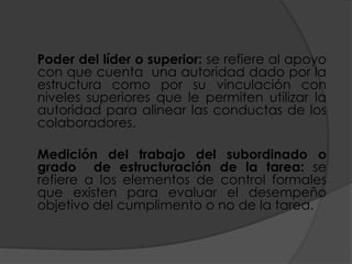 Poder del líder o superior: se refiere al apoyo
con que cuenta una autoridad dado por la
estructura como por su vinculación con
niveles superiores que le permiten utilizar la
autoridad para alinear las conductas de los
colaboradores.
Medición del trabajo del subordinado o
grado de estructuración de la tarea: se
refiere a los elementos de control formales
que existen para evaluar el desempeño
objetivo del cumplimento o no de la tarea.
 