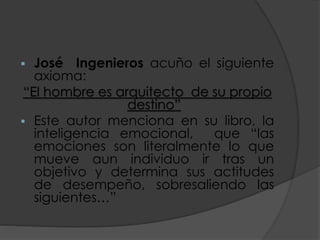  José Ingenieros acuño el siguiente
axioma:
“El hombre es arquitecto de su propio
destino”
 Este autor menciona en su libro, la
inteligencia emocional, que “las
emociones son literalmente lo que
mueve aun individuo ir tras un
objetivo y determina sus actitudes
de desempeño, sobresaliendo las
siguientes…”
 