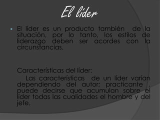  El líder es un producto también de la
situación, por lo tanto, los estilos de
liderazgo deben ser acordes con la
circunstancias.
Características del líder:
Las características de un líder varían
dependiendo del autor; practicante ,
puede decirse que acumulan sobre el
líder todas las cualidades el hombre y del
jefe.
 