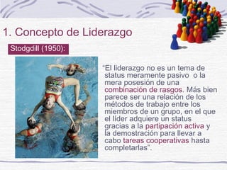 1. Concepto de Liderazgo
“El liderazgo no es un tema de
status meramente pasivo o la
mera posesión de una
combinación de rasgos. Más bien
parece ser una relación de los
métodos de trabajo entre los
miembros de un grupo, en el que
el líder adquiere un status
gracias a la partipación activa y
la demostración para llevar a
cabo tareas cooperativas hasta
completarlas”.
Stodgdill (1950):