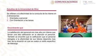 Estudios de la Universidad de Ohio
Se refieren a la efectividad de la conducta de los lideres en
2 dimensiones:
1. Orientada a personal
2. Con Orientación a las tareas
Encontrando que
La satisfacción del personal era mas alta con líderes que
tenían una alta calificación en la atención al personal.
También se encontró que la calificación que el personal
otorgaba a la efectividad de sus lideres dependía mas
bien de la situación en que se usaba un estilo especifico
de liderazgo
 