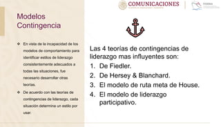  En vista de la incapacidad de los
modelos de comportamiento para
identificar estilos de liderazgo
consistentemente adecuados a
todas las situaciones, fue
necesario desarrollar otras
teorías.
 De acuerdo con las teorías de
contingencias de liderazgo, cada
situación determina un estilo por
usar.
Las 4 teorías de contingencias de
liderazgo mas influyentes son:
1. De Fiedler.
2. De Hersey & Blanchard.
3. El modelo de ruta meta de House.
4. El modelo de liderazgo
participativo.
Modelos
Contingencia
 