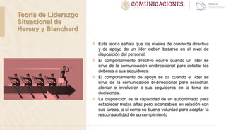  Esta teoría señala que los niveles de conducta directiva
y de apoyo de un líder deben basarse en el nivel de
disposición del personal.
 El comportamiento directivo ocurre cuando un líder se
sirve de la comunicación unidireccional para detallar los
deberes a sus seguidores.
 El comportamiento de apoyo se da cuando el líder se
sirve de la comunicación bi-direccional para escuchar,
alentar e involucrar a sus seguidores en la toma de
decisiones.
 La disposición es la capacidad de un subordinado para
establecer metas altas pero alcanzables en relación con
sus tareas, a si como su buena voluntad para aceptar la
responsabilidad de su cumplimiento
Teoría de Liderazgo
Situacional de
Hersey y Blanchard
 