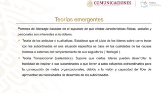 Teorías emergentes
Patrones de liderazgo basados en el supuesto de que ciertas características físicas, sociales y
personales son inherentes a los líderes.
 Teoría de los atributos o cualitativas. Establece que el juicio de los lideres sobre como tratar
con los subordinados en una situación especifica se basa en las cualidades de las causas
internas o externas del comportamiento de sus seguidores ( Helriegel ).
 Teoría Transaccional (carismática). Supone que ciertos lideres pueden desarrollar la
habilidad de inspirar a sus subordinados a que lleven a cabo esfuerzos extraordinarios para
la consecución de metas organizacionales, debido a la visión y capacidad del líder de
aprovechar las necesidades de desarrollo de los subordinados.
 