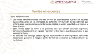 Teorías emergentes
Teoría transformacional
 Los lideres transformacionales son mas eficaces en organizaciones nuevas o en aquellas
cuyas sobrevivencia se ve amenazada. La deficiente estructuración de los problemas que
enfrenta esas organizaciones demanda lideres dotados de visión, seguridad en si mismos y
determinación.
 Estos lideres deben de influir a las personas para que también adquieran seguridad;
participen entusiastamente en equipos y permitan el libre flujo de sus ideas acerca de lo que
se proponen lograr.
 No obstante este liderazgo padece algunos inconvenientes al tener seguidores demasiado
apasionados que corren el riesgo de perder de vista las condiciones que rodean al líder y su
movimiento.
 