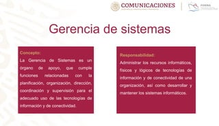 Gerencia de sistemas
Concepto:
La Gerencia de Sistemas es un
órgano de apoyo, que cumple
funciones relacionadas con la
planificación, organización, dirección,
coordinación y supervisión para el
adecuado uso de las tecnologías de
información y de conectividad.
Responsabilidad:
Administrar los recursos informáticos,
físicos y lógicos de tecnologías de
información y de conectividad de una
organización, así como desarrollar y
mantener los sistemas informáticos.
 