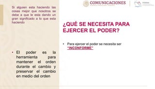 • El poder es la
herramienta para
mantener el orden
durante el cambio y
preservar el cambio
en medio del orden
¿QUÉ SE NECESITA PARA
EJERCER EL PODER?
• Para ejercer el poder se necesita ser
“INCONFORME”
Si alguien esta haciendo las
cosas mejor que nosotros se
debe a que le esta dando un
gran significado a lo que esta
haciendo
 