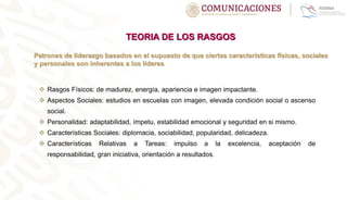 TEORIA DE LOS RASGOS
Patrones de liderazgo basados en el supuesto de que ciertas características físicas, sociales
y personales son inherentes a los líderes
 Rasgos Físicos: de madurez, energía, apariencia e imagen impactante.
 Aspectos Sociales: estudios en escuelas con imagen, elevada condición social o ascenso
social.
 Personalidad: adaptabilidad, ímpetu, estabilidad emocional y seguridad en si mismo.
 Características Sociales: diplomacia, sociabilidad, popularidad, delicadeza.
 Características Relativas a Tareas: impulso a la excelencia, aceptación de
responsabilidad, gran iniciativa, orientación a resultados.
 