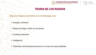 TEORIA DE LOS RASGOS
Algunos rasgos asociados con el liderazgo son:
 Empuje y ambición
 Deseo de dirigir e influir en los demás
 Confianza personal
 Inteligencia
 Profundos conocimientos técnicos en su área de responsabilidad
 