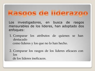 Los investigadores, en busca de rasgos
mensurables de los lideres, han adoptado dos
enfoques:
1. Comparar los atributos de quienes se han
   destacado
   como lideres y los que no lo han hecho.

2. Comparar los rasgos de los lideres eficaces con
   los
   de los lideres ineficaces.
 