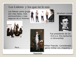 1.   Los Lideres y los que no lo son.
     Los líderes como grupo
     son mas listos, mas                              Abraham Lincoln
     extrovertidos y mas
     seguros de si mismos.




                                               Fue presidente de los
                                                E.E.U.U. Era taciturno
                                                e introvertido


                                         Militar Francés. Considerado
           Pero…                         genio militar era chaparro.

                              Napoleón
 