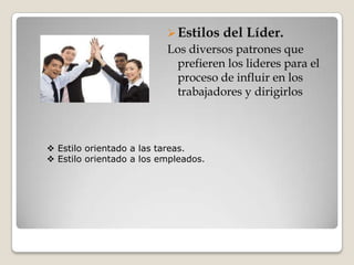  Estilos   del Líder.
                          Los diversos patrones que
                           prefieren los lideres para el
                           proceso de influir en los
                           trabajadores y dirigirlos



 Estilo orientado a las tareas.
 Estilo orientado a los empleados.
 