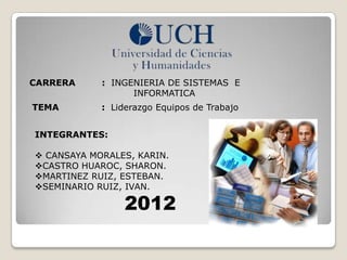 CARRERA     : INGENIERIA DE SISTEMAS E
                  INFORMATICA
TEMA        : Liderazgo Equipos de Trabajo


INTEGRANTES:

 CANSAYA MORALES, KARIN.
CASTRO HUAROC, SHARON.
MARTINEZ RUIZ, ESTEBAN.
SEMINARIO RUIZ, IVAN.

                 2012
 