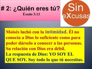 # 2: ¿Quién eres tú?
         Éxodo 3:13




 Moisés luchó con la intimidad. Él no
 conocía a Dios lo suficiente como para
 poder dárselo a conocer a las personas.
 Su relación con Dios era débil.
 La respuesta de Dios: YO SOY EL
 QUE SOY. Soy todo lo que tú necesitas.
 