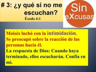 # 3: ¿y qué si no me
        escuchan?
         Éxodo 4:1



 Moisés luchó con la intimidación.
 Se preocupó sobre la reacción de las
 personas hacia él.
 La respuesta de Dios: Cuando haya
 terminado, ellos escucharán. Confía en
 mí.
 