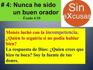 # 4: Nunca he sido
     un buen orador
         Éxodo 4:10



 Moisés luchó con la incompetencia.
 ¿Quién lo seguiría si no podía hablar
 bien?
 La respuesta de Dios: ¿Quien crees que
 hizo tu boca? Soy la fuente de tus
 dones.
 