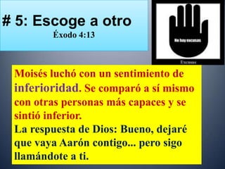 # 5: Escoge a otro
        Éxodo 4:13



 Moisés luchó con un sentimiento de
 inferioridad. Se comparó a sí mismo
 con otras personas más capaces y se
 sintió inferior.
 La respuesta de Dios: Bueno, dejaré
 que vaya Aarón contigo... pero sigo
 llamándote a ti.
 