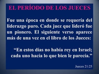 EL PERÍODO DE LOS JUECES

Fue una época en donde se requería del
liderazgo puro. Cada juez que lideró fue
un pionero. El siguiente verso aparece
más de una vez en el libro de los Jueces:

  “En estos días no había rey en Israel;
 cada uno hacía lo que bien le parecía.”

                                Jueces 21:25
 