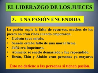 EL LIDERAZGO DE LOS JUECES

   3. UNA PASIÓN ENCENDIDA
La pasión suple la falta de recursos, muchos de los
jueces no eran ricos cuando empezaron.
• Gedeón tuvo miedo.
• Sansón estaba falto de una moral firme.
• Jefté era impetuoso.
• Abimelec se enceló demasiado y fue reprendido.
• Ibzán, Elón y Abdón eran personas ya mayores

 Esto no detiene a las personas si tienen pasión.
 