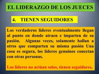 EL LIDERAZGO DE LOS JUECES

  4. TIENEN SEGUIDORES

Los verdaderos líderes eventualmente llegan
al punto en donde atraen e imparten de su
pasión. Algunas veces, solamente hallan a
otros que comparten su misma pasión Una
cosa es segura, los líderes genuinos conectan
con otras personas.

Los líderes no actúan solos, tienen seguidores.
 