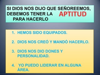 SI DIOS NOS DIJO QUE SEÑOREEMOS,
DEBEMOS TENER LA
   PARA HACERLO

 1. HEMOS SIDO EQUIPADOS.

 2. DIOS NOS CREÓ Y MANDÓ HACERLO.

 3. DIOS NOS DIO DONES Y
    PERSONALIDAD.

 4. YO PUEDO LIDERAR EN ALGUNA
    ÁREA.
 