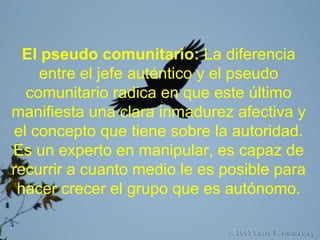 El pseudo comunitario: La diferencia
entre el jefe auténtico y el pseudo
comunitario radica en que este último
manifiesta una clara inmadurez afectiva y
el concepto que tiene sobre la autoridad.
Es un experto en manipular, es capaz de
recurrir a cuanto medio le es posible para
hacer crecer el grupo que es autónomo.
 