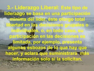 3.- Liderazgo Liberal: Este tipo de
liderazgo se basa en una participación
mínima del líder, éste otorgo total
libertad en las decisiones grupales o
individuales, o, en todo caso, su
participación en las decisiones es
limitada, por ejemplo, presenta
algunos esbozos de lo que hay que
hacer, y aclara que suministrará más
información solo si la solicitan.
 