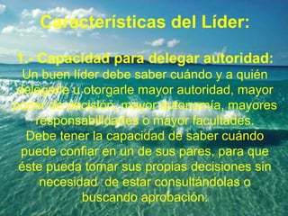 Características del Líder:
1.- Capacidad para delegar autoridad:
Un buen líder debe saber cuándo y a quién
delegarle u otorgarle mayor autoridad, mayor
poder de decisión, mayor autonomía, mayores
responsabilidades o mayor facultades.
Debe tener la capacidad de saber cuándo
puede confiar en un de sus pares, para que
éste pueda tomar sus propias decisiones sin
necesidad de estar consultándolas o
buscando aprobación.
 