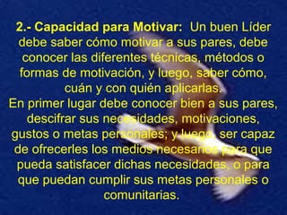 2.- Capacidad para Motivar: Un buen Líder
debe saber cómo motivar a sus pares, debe
conocer las diferentes técnicas, métodos o
formas de motivación, y luego, saber cómo,
cuán y con quién aplicarlas.
En primer lugar debe conocer bien a sus pares,
descifrar sus necesidades, motivaciones,
gustos o metas personales; y luego, ser capaz
de ofrecerles los medios necesarios para que
pueda satisfacer dichas necesidades, o para
que puedan cumplir sus metas personales o
comunitarias.
 