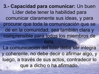 3.- Capacidad para comunicar: Un buen
Líder debe tener la habilidad para
comunicar claramente sus ideas, y para
procurar que toda la comunicación que se
dé en la comunidad, sea también clara y
comprensible para todos los miembros de
ésta.
La comunicación del líder debe ser integra
y coherente, no debe decir o afirmar algo, y
luego, a través de sus actos, contradecir lo
que a dicho o ha afirmado.
 