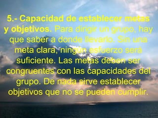 5.- Capacidad de establecer metas
y objetivos. Para dirigir un grupo, hay
que saber a donde llevarlo. Sin una
meta clara, ningún esfuerzo será
suficiente. Las metas deben ser
congruentes con las capacidades del
grupo. De nada sirve establecer
objetivos que no se pueden cumplir.
 