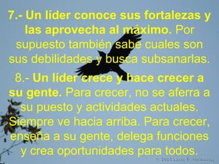 7.- Un líder conoce sus fortalezas y
las aprovecha al máximo. Por
supuesto también sabe cuales son
sus debilidades y busca subsanarlas.
8.- Un líder crece y hace crecer a
su gente. Para crecer, no se aferra a
su puesto y actividades actuales.
Siempre ve hacia arriba. Para crecer,
enseña a su gente, delega funciones
y crea oportunidades para todos.
 