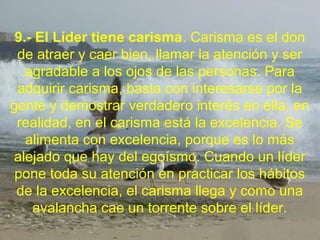 9.- El Líder tiene carisma. Carisma es el don
de atraer y caer bien, llamar la atención y ser
agradable a los ojos de las personas. Para
adquirir carisma, basta con interesarse por la
gente y demostrar verdadero interés en ella; en
realidad, en el carisma está la excelencia. Se
alimenta con excelencia, porque es lo más
alejado que hay del egoísmo. Cuando un líder
pone toda su atención en practicar los hábitos
de la excelencia, el carisma llega y como una
avalancha cae un torrente sobre el líder.
 
