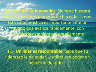 10.- El Líder es Innovador. Siempre buscará
nuevas y mejores maneras de hacer las cosas.
Esta característica es importante ante un
mundo que avanza rápidamente, con
tecnología cambiante, y ampliamente
competido.
11.- Un líder es responsable. Sabe que su
liderazgo le da poder, y utiliza ese poder en
beneficio de todos.
 