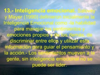 13.- Inteligencia emocional. Salovey
y Mayer (1990) definieron inicialmente la
Inteligencia Emocional como -la habilidad
para manejar los sentimientos y
emociones propios y de los demás, de
discriminar entre ellos y utilizar esta
información para guiar el pensamiento y
la acción.- Los sentimientos mueven a la
gente, sin inteligencia emocional no se
puede ser líder.
 