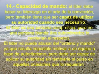 14.- Capacidad de mando: el líder debe
basar su liderazgo en el arte de la convicción,
pero también tiene que ser capaz de utilizar
su autoridad cuando sea necesario.
El líder es una persona compresiva, pero no
una persona blanda (los subordinados le
perderían el respeto).
El líder no puede abusar del "ordeno y mando"
ya que resulta imposible motivar a un equipo a
base de autoritarismo, pero debe ser capaz de
aplicar su autoridad sin temblarle el pulso en
aquellas ocasiones que lo requieran.
 