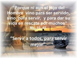 “Porque ni aun el Hijo del
Hombre vino para ser servido,
sino para servir, y para dar su
vida en rescate por muchos”
Mc. 10, 45.
“Servir a todos, para servir
mejor”.
 