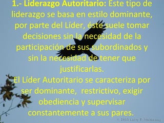 1.- Liderazgo Autoritario: Este tipo de
liderazgo se basa en estilo dominante,
por parte del Líder, éste suele tomar
decisiones sin la necesidad de la
participación de sus subordinados y
sin la necesidad de tener que
justificarlas.
El Líder Autoritario se caracteriza por
ser dominante, restrictivo, exigir
obediencia y supervisar
constantemente a sus pares.
 