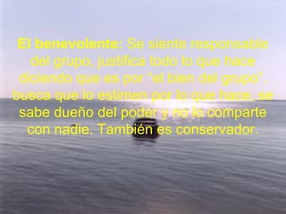 El benevolente: Se siente responsable
del grupo, justifica todo lo que hace
diciendo que es por “el bien del grupo”.
busca que lo estimen por lo que hace, se
sabe dueño del poder y no lo comparte
con nadie. También es conservador.
 