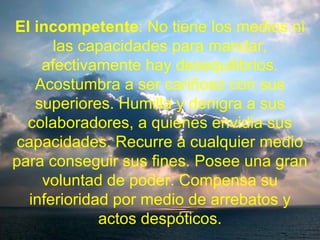 El incompetente: No tiene los medios ni
las capacidades para mandar,
afectivamente hay desequilibrios.
Acostumbra a ser cariñoso con sus
superiores. Humilla y denigra a sus
colaboradores, a quienes envidia sus
capacidades. Recurre a cualquier medio
para conseguir sus fines. Posee una gran
voluntad de poder. Compensa su
inferioridad por medio de arrebatos y
actos despóticos.
 