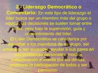 2.- Liderazgo Democrático o
Comunitario: En este tipo de liderazgo el
líder busca ser un miembro más del grupo o
equipo, las decisiones se suelen tomar entre
todos, pero bajo la supervisión, guía y
consentimiento del líder.
El Líder Democrático se caracteriza por
escuchar a los miembros de su grupo, ser
amistoso, ser accesible, ayudar a sus pares en
sus problemas personales, mostrar
consideración e interés por los demás,
promover la participación de todos y ser
permisivo.
 