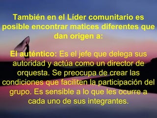 También en el Líder comunitario es
posible encontrar matices diferentes que
dan origen a:
El auténtico: Es el jefe que delega sus
autoridad y actúa como un director de
orquesta. Se preocupa de crear las
condiciones que faciliten la participación del
grupo. Es sensible a lo que les ocurre a
cada uno de sus integrantes.
 