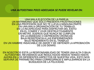 UNA AUTOESTIMA POCO ADECUADA SE PUEDE REVELAR EN:UNA MALA ELECCIÓN DE LA PAREJAUN MATRIMONIO QUE SÓLO PRESENTA FRUSTRACIONESEN UNA PROFESIÓN QUE NO TE LLEVA A NINGUNA PARTEEN UNA MALA ORGANIZACIÓN DE TU TRABAJOEN LA INCAPACIDAD PARA DISFRUTAR DEL ÉXITOEN EL COMER Y VIVIR DESTRUCTIVAMENTEEN METAS, SUEÑOS QUE NUNCA SE CUMPLENEN LA ANSIEDAD O DEPRESIÓN CRÓNICASBAJA RESISTENCIA A LAS ENFERMEDADESBAJO RENDIMIENTO EN EL TRABAJOEN UN HAMBRE INSACIABLE DE AMOR Y DE OBTENER LA APROBACIÓN DE LOS DEMÁS.EN NOSOTROS ESTÁ LA RESPONSABILIDAD DE TENER UNA ALTA O BAJA AUTOESTIMA; REVISEMOS QUÉ RESULTADOS HEMOS TENIDO HASTA AHORA EN LOS DIFERENTES ASPECTOS DE NUESTRA VIDA, ESTO NOS SERVIRÁ DE PARÁMETRO PARA CORREGIRNOS E IMPULSARNOS EN LA BÚSQUEDA DE LA FELICIDAD. 